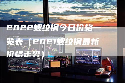 2022螺纹钢今日价格一览表（2021螺纹钢最新价格走势）-领航期货