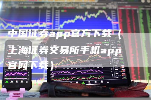 中国证券app官方下载（上海证券交易所手机app官网下载）-领航期货