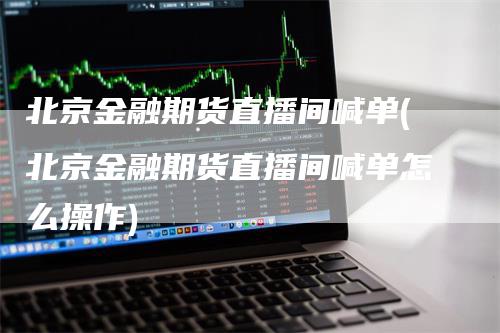 北京金融期货直播间喊单(北京金融期货直播间喊单怎么操作)