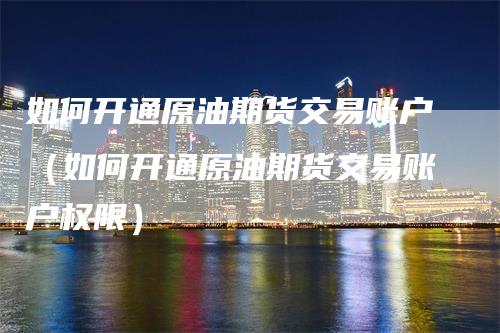 如何开通原油期货交易账户（如何开通原油期货交易账户权限）-领航期货