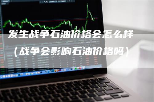 发生战争石油价格会怎么样（战争会影响石油价格吗）-领航期货