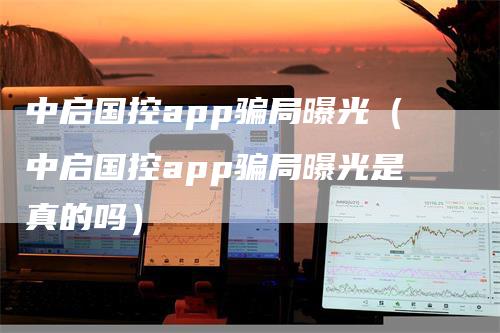 中启国控app骗局曝光（中启国控app骗局曝光是真的吗）-领航期货