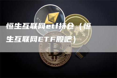 恒生互联网etf持仓（恒生互联网ETF股吧）-领航期货