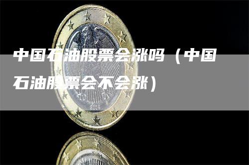 中国石油股票会涨吗（中国石油股票会不会涨）-领航期货