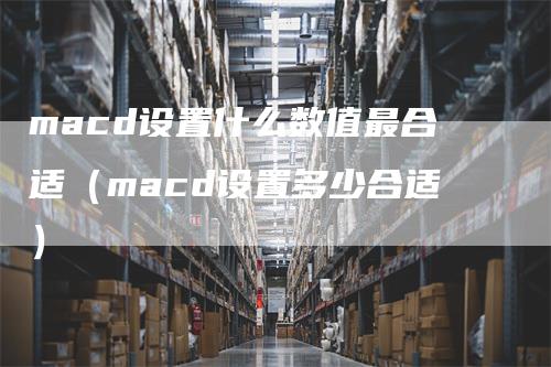 macd设置什么数值最合适（macd设置多少合适）-领航期货