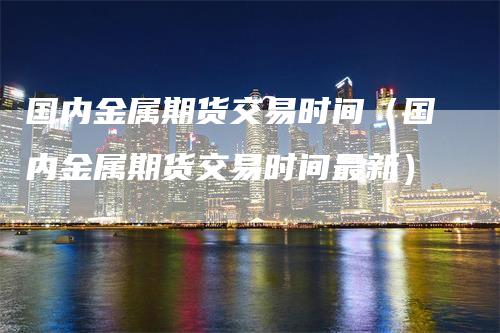 国内金属期货交易时间（国内金属期货交易时间最新）-领航期货