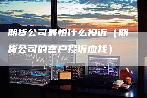 期货公司最怕什么投诉（期货公司的客户投诉应找）-领航期货