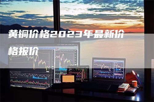 黄铜价格2023年最新价格报价-领航期货