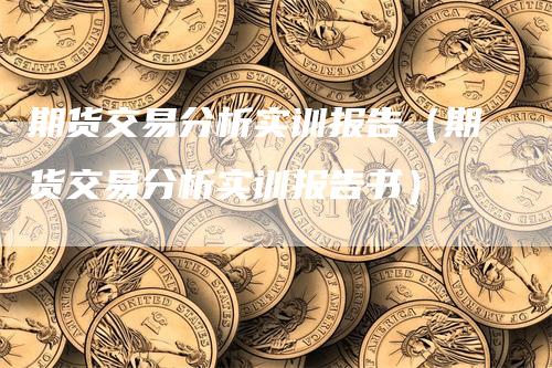 期货交易分析实训报告（期货交易分析实训报告书）-领航期货