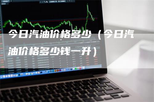 今日汽油价格多少（今日汽油价格多少钱一升）-领航期货