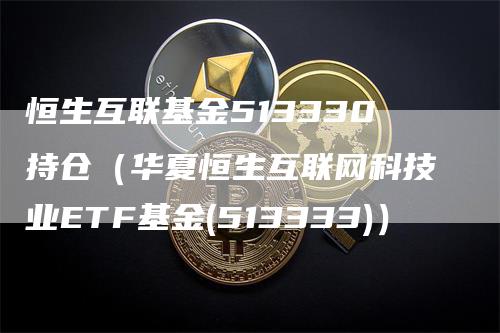 恒生互联基金513330持仓（华夏恒生互联网科技业ETF基金(513333)）-领航期货