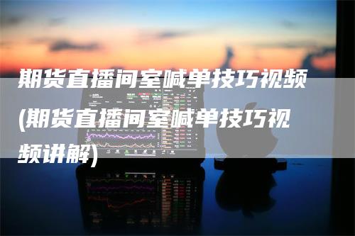 期货直播间室喊单技巧视频(期货直播间室喊单技巧视频讲解)-领航期货