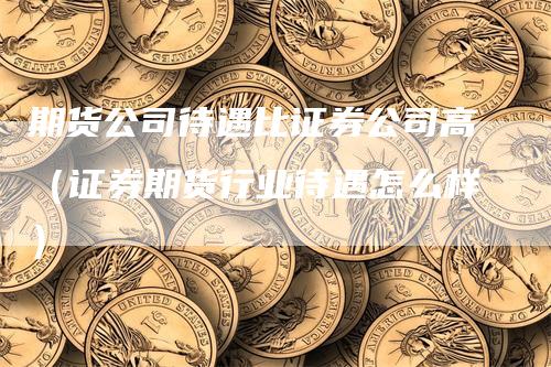 期货公司待遇比证券公司高（证券期货行业待遇怎么样）-领航期货