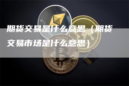 期货交易是什么意思（期货交易市场是什么意思）-领航期货