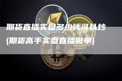 期货直播实盘多少钱可以炒(期货高手实盘直播做单)-领航期货