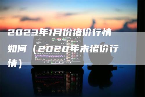 2023年1月份猪价行情如何（2020年末猪价行情）-领航期货