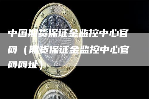 中国期货保证金监控中心官网（期货保证金监控中心官网网址）-领航期货