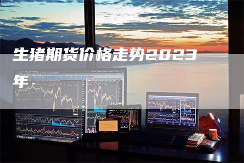 生猪期货价格走势2023年-领航期货