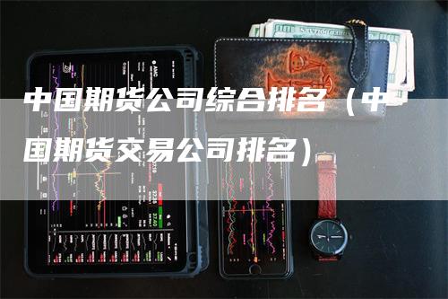 中国期货公司综合排名（中国期货交易公司排名）-领航期货