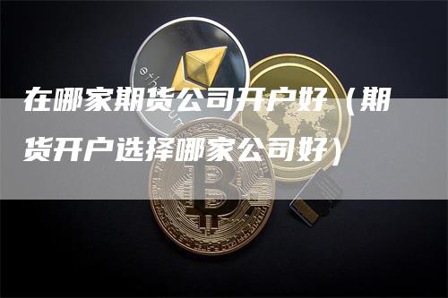 在哪家期货公司开户好（期货开户选择哪家公司好）-领航期货