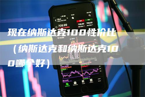 现在纳斯达克100性价比（纳斯达克和纳斯达克100哪个好）-领航期货