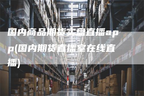 国内商品期货实盘直播app(国内期货直播室在线直播)