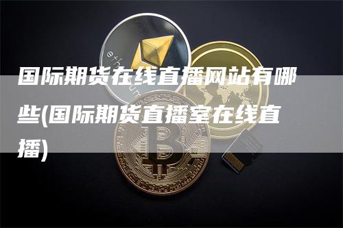 国际期货在线直播网站有哪些(国际期货直播室在线直播)