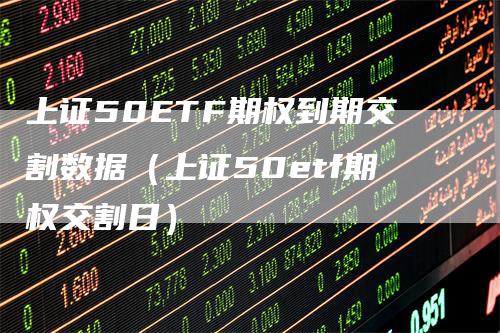 上证50ETF期权到期交割数据（上证50etf期权交割日）-领航期货