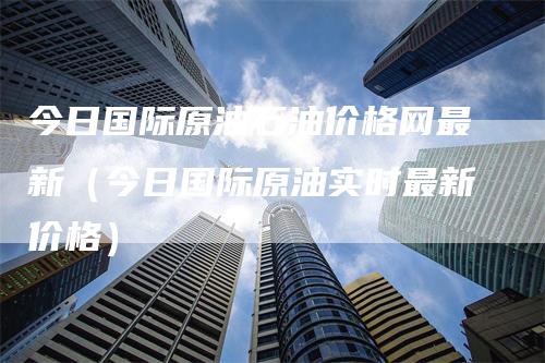 今日国际原油石油价格网最新（今日国际原油实时最新价格）-领航期货