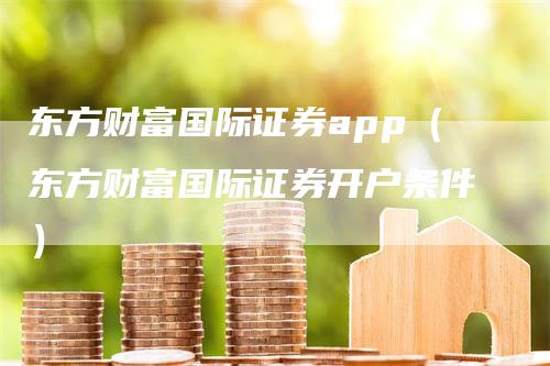 东方财富国际证券app（东方财富国际证券开户条件）-领航期货