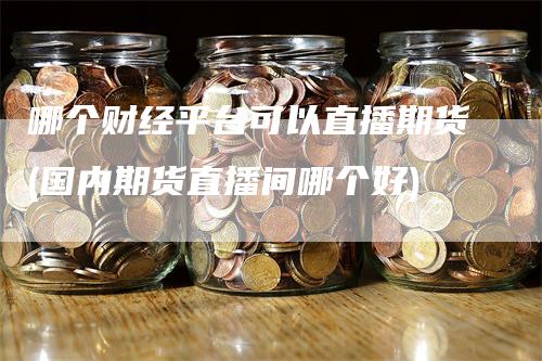 哪个财经平台可以直播期货(国内期货直播间哪个好)-领航期货