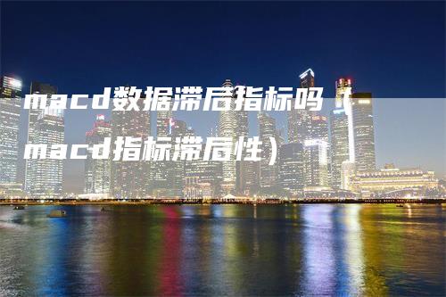 macd数据滞后指标吗（macd指标滞后性）-领航期货