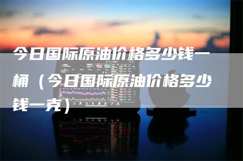 今日国际原油价格多少钱一桶（今日国际原油价格多少钱一克）-领航期货