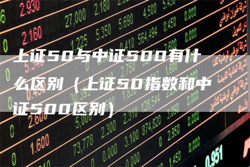 上证50与中证500有什么区别（上证50指数和中证500区别）-领航期货