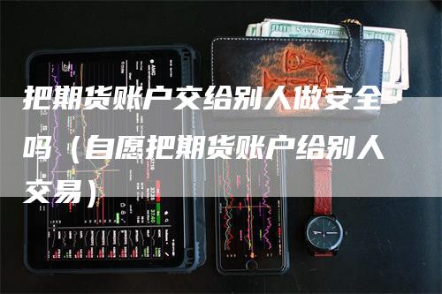 把期货账户交给别人做安全吗（自愿把期货账户给别人交易）-领航期货