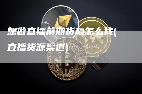 想做直播前期货源怎么找(直播货源渠道)-领航期货