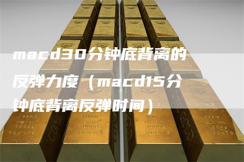 macd30分钟底背离的反弹力度（macd15分钟底背离反弹时间）-领航期货