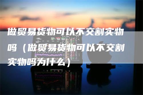 做贸易货物可以不交割实物吗（做贸易货物可以不交割实物吗为什么）-领航期货