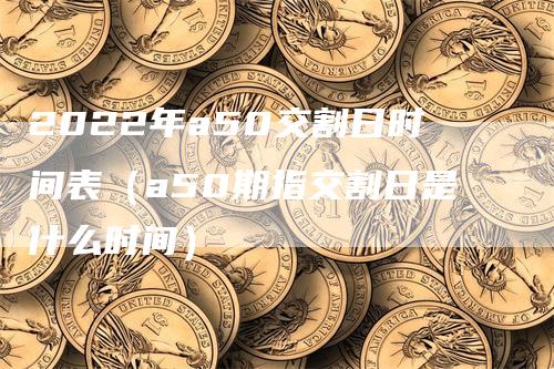 2022年a50交割日时间表（a50期指交割日是什么时间）-领航期货