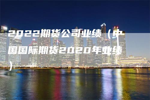 2022期货公司业绩（中国国际期货2020年业绩）