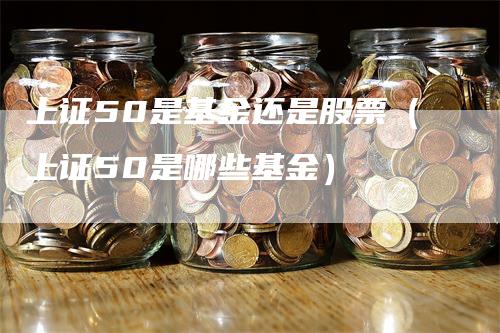 上证50是基金还是股票（上证50是哪些基金）-领航期货