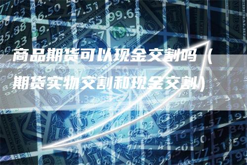 商品期货可以现金交割吗（期货实物交割和现金交割）-领航期货