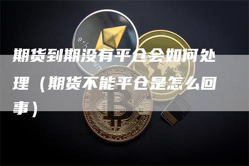 期货到期没有平仓会如何处理（期货不能平仓是怎么回事）-领航期货