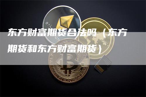 东方财富期货合法吗（东方期货和东方财富期货）-领航期货