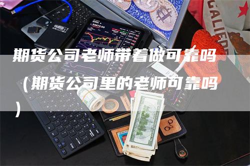 期货公司老师带着做可靠吗（期货公司里的老师可靠吗）-领航期货