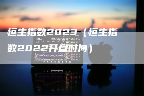 恒生指数2023（恒生指数2022开盘时间）-领航期货