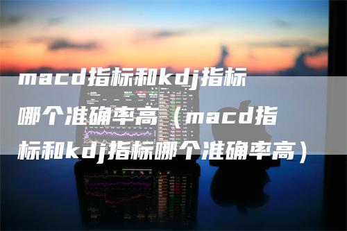 macd指标和kdj指标哪个准确率高（macd指标和kdj指标哪个准确率高）-领航期货