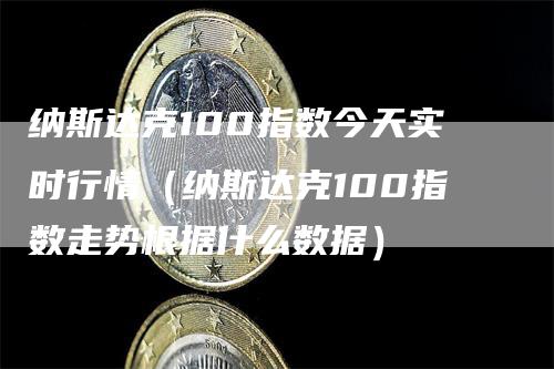 纳斯达克100指数今天实时行情（纳斯达克100指数走势根据什么数据）-领航期货