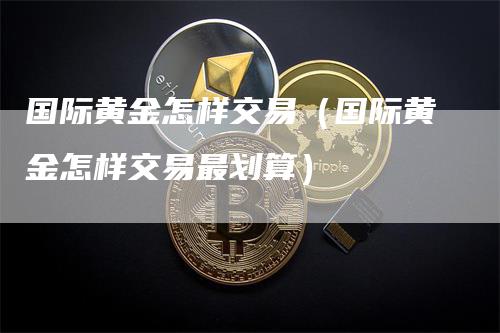 国际黄金怎样交易（国际黄金怎样交易最划算）-领航期货