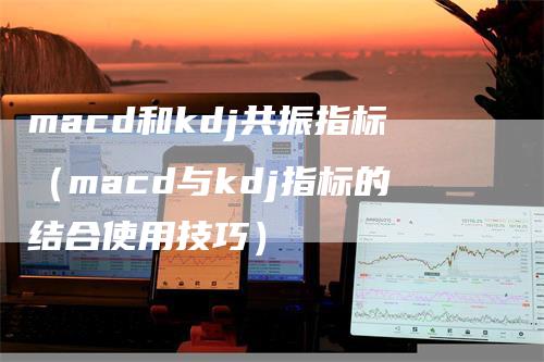 macd和kdj共振指标（macd与kdj指标的结合使用技巧）-领航期货